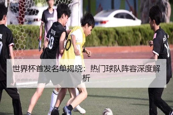 世界杯首发名单揭晓：热门球队阵容深度解析
