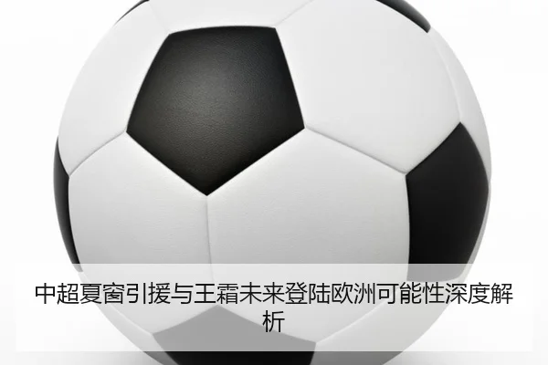 中超夏窗引援与王霜未来登陆欧洲可能性深度解析